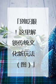 别眨眼！这里解锁传统文化新玩法（图）