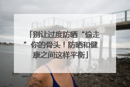 别让过度防晒“偷走”你的骨头！防晒和健康之间这样平衡