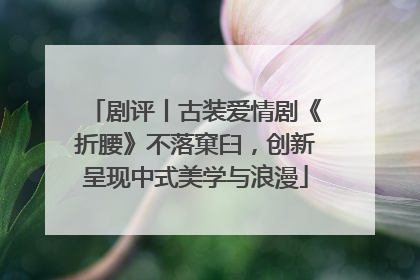 剧评丨古装爱情剧《折腰》不落窠臼，创新呈现中式美学与浪漫
