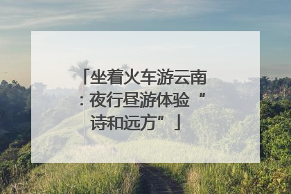坐着火车游云南：夜行昼游体验“诗和远方”