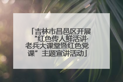 吉林市昌邑区开展“红色传人鲜活讲·老兵大课堂暨红色党课”主题宣讲活动