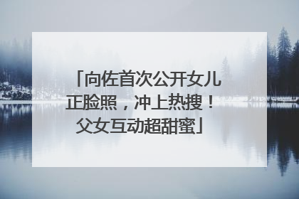 向佐首次公开女儿正脸照，冲上热搜！父女互动超甜蜜
