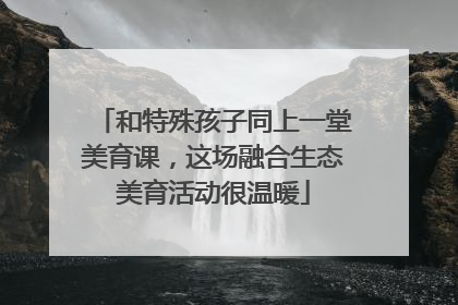 和特殊孩子同上一堂美育课，这场融合生态美育活动很温暖
