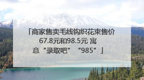 商家售卖毛线钩织花束售价67.8元和98.5元 寓意“录取吧”“985”