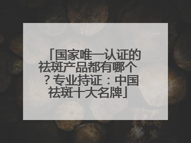 国家唯一认证的祛斑产品都有哪个？专业持证：中国祛斑十大名牌