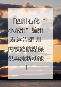 四川石化“小龙组”编组发运告捷 川内铁路航煤保供再添新动能