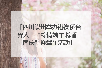 四川崇州举办港澳侨台界人士“粽情端午·粽香同庆”迎端午活动