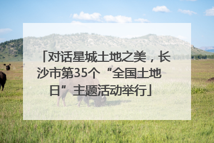 对话星城土地之美，长沙市第35个“全国土地日”主题活动举行