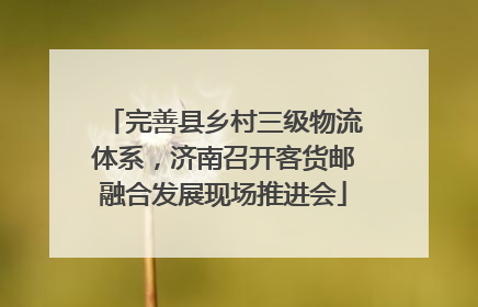 完善县乡村三级物流体系，济南召开客货邮融合发展现场推进会
