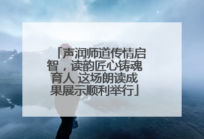 声润师道传情启智，读韵匠心铸魂育人 这场朗读成果展示顺利举行