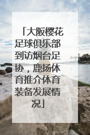 大阪樱花足球俱乐部到访烟台足协，鹿扬体育推介体育装备发展情况