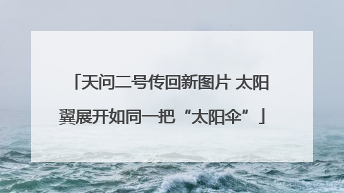 天问二号传回新图片 太阳翼展开如同一把“太阳伞”