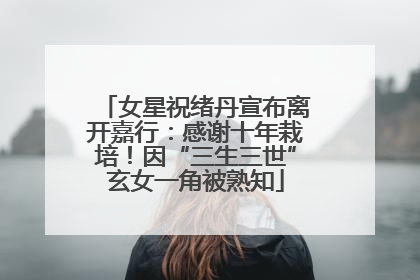 女星祝绪丹宣布离开嘉行：感谢十年栽培！因“三生三世”玄女一角被熟知