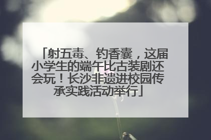 射五毒、钓香囊，这届小学生的端午比古装剧还会玩！长沙非遗进校园传承实践活动举行