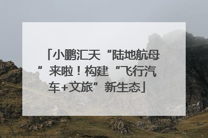 小鹏汇天“陆地航母”来啦！构建“飞行汽车+文旅”新生态