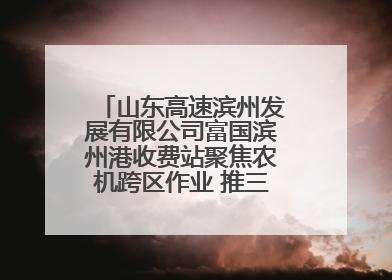 山东高速滨州发展有限公司富国滨州港收费站聚焦农机跨区作业 推三项助农服务