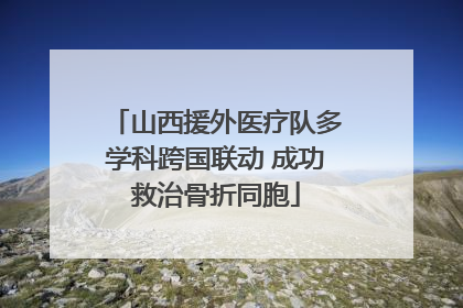 山西援外医疗队多学科跨国联动 成功救治骨折同胞