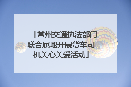 常州交通执法部门联合属地开展货车司机关心关爱活动