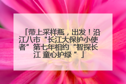 带上采样瓶，出发！沿江八市“长江大保护小使者”第七年相约“智探长江 童心护绿 ”