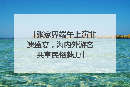 张家界端午上演非遗盛宴，海内外游客共享民俗魅力