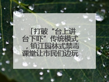 打破“台上讲 台下吓”传统模式，镇江园林式禁毒课堂让市民们边玩边涨涨势