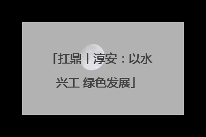 扛鼎丨淳安：以水兴工 绿色发展