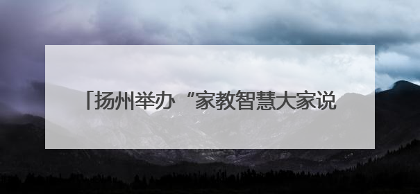 扬州举办“家教智慧大家说”圆桌派暨心理团辅活动