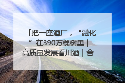 把一座酒厂，“融化”在390万棵树里｜高质量发展看川酒｜舍得酒｜舍得酒业｜舍得老酒｜沱牌酒