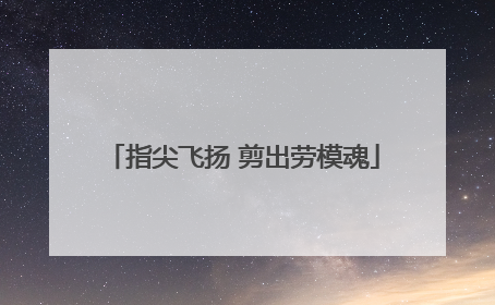 指尖飞扬 剪出劳模魂
