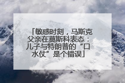 敏感时刻，马斯克父亲在莫斯科表态：儿子与特朗普的“口水仗”是个错误