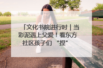 文化书院进行时｜当彩泥遇上父爱！看东方社区孩子们 “捏” 出心目中的爸爸