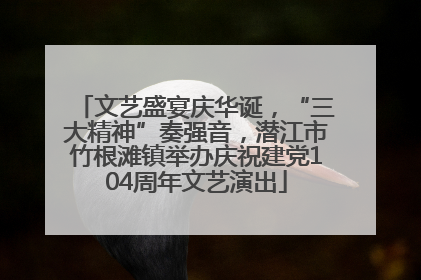 文艺盛宴庆华诞，“三大精神”奏强音，潜江市竹根滩镇举办庆祝建党104周年文艺演出