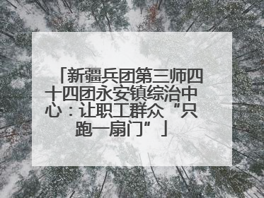 新疆兵团第三师四十四团永安镇综治中心：让职工群众“只跑一扇门”