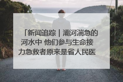 新闻追踪｜灞河湍急的河水中 他们参与生命接力急救者原来是省人民医院00后男护士