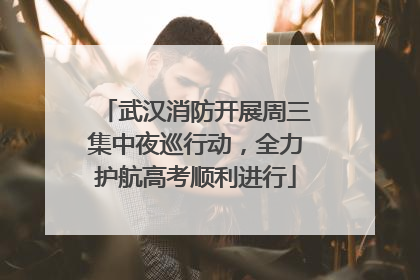 武汉消防开展周三集中夜巡行动，全力护航高考顺利进行