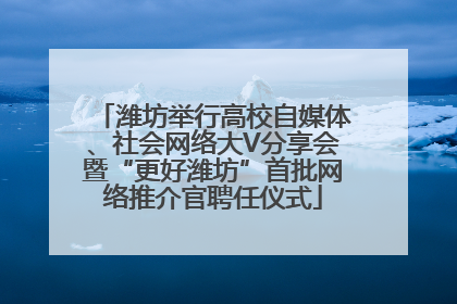 潍坊举行高校自媒体、社会网络大V分享会暨“更好潍坊”首批网络推介官聘任仪式