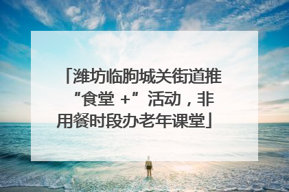 潍坊临朐城关街道推“食堂 +”活动，非用餐时段办老年课堂