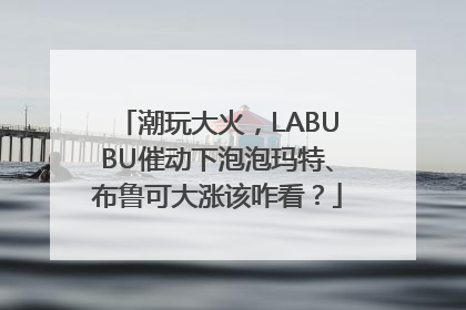 潮玩大火，LABUBU催动下泡泡玛特、布鲁可大涨该咋看？