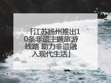江苏扬州推出10条非遗主题旅游线路 助力非遗融入现代生活