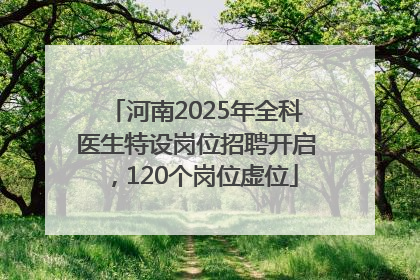 河南2025年全科医生特设岗位招聘开启，120个岗位虚位