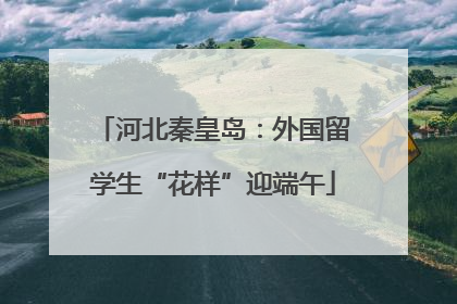 河北秦皇岛：外国留学生“花样”迎端午