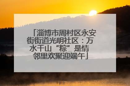 淄博市周村区永安街街道光明社区：万水千山“粽”是情 邻里欢聚迎端午