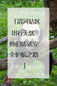 清河站区出行无忧 他们铸就安全护航之路