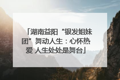 湖南益阳“银发姐妹团”舞动人生：心怀热爱 人生处处是舞台