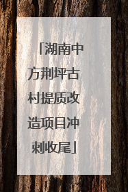 湖南中方荆坪古村提质改造项目冲刺收尾