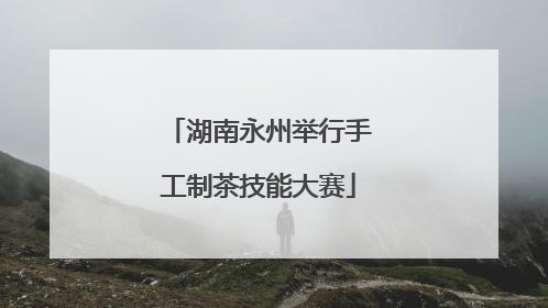 湖南永州举行手工制茶技能大赛