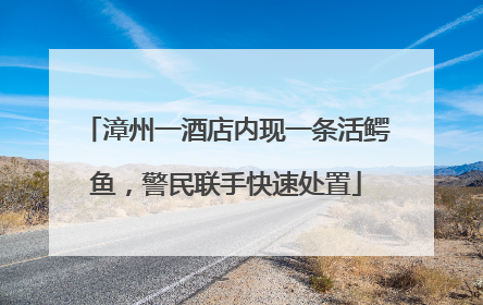漳州一酒店内现一条活鳄鱼，警民联手快速处置