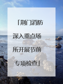 荆门消防深入重点场所开展节前专项检查