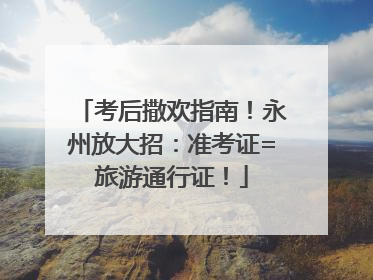考后撒欢指南！永州放大招：准考证=旅游通行证！