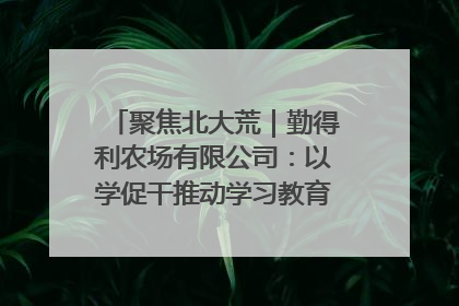 聚焦北大荒｜勤得利农场有限公司：以学促干推动学习教育“升温提速”